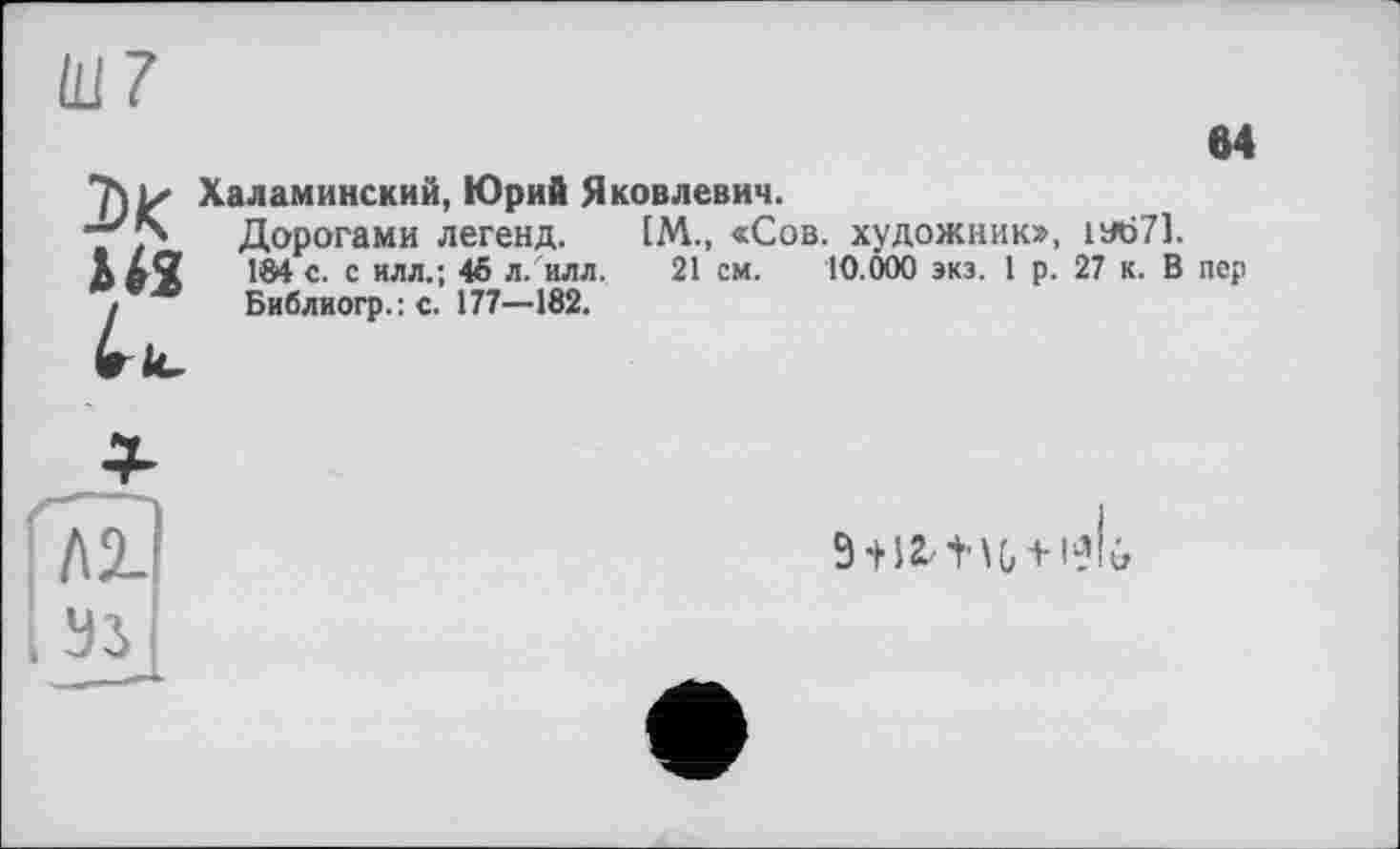 ﻿(117
м
Халаминский, Юрий Яковлевич.
-	Дорогами легенд.	1М., «Сов. художник»,	1У671.
US	184 с. с илл.; 45 л/илл.	21 см. 10.000 экз. 1 р.	27 к. В	пер
!	Библиогр.: с. 177-182.
Глх
I Эз
9 + \2. ' ï ’ \ G +1 -1 ô